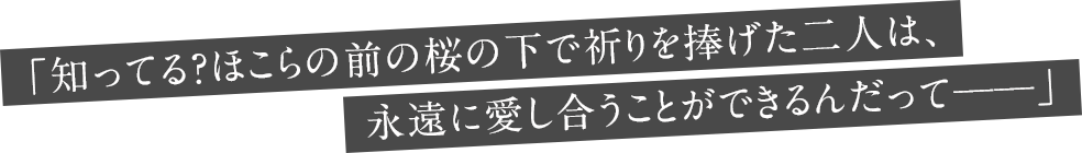「知ってる？ほこらの前の桜の下で祈りを捧げた二人は、永遠に愛し合うことができるんだって──」